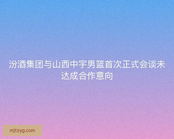 汾酒集团与山西中宇男篮首次正式会谈未达成合作意向